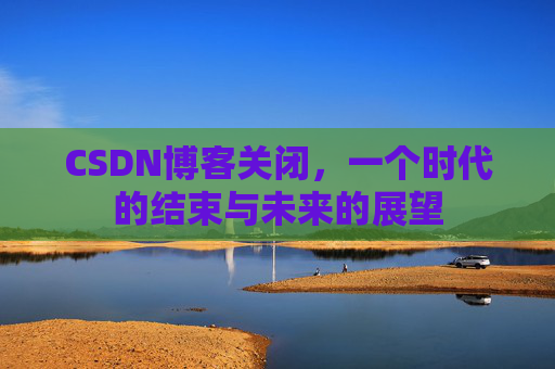 CSDN博客关闭,一个时代的结束与未来的展望 CSDN博客关闭,一个时代的结束与未来的展望